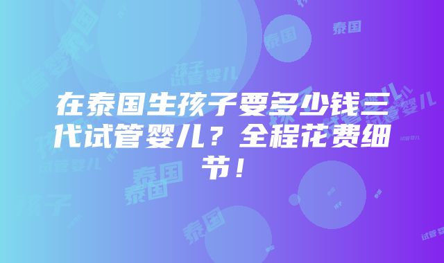 在泰国生孩子要多少钱三代试管婴儿？全程花费细节！