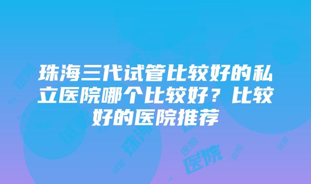 珠海三代试管比较好的私立医院哪个比较好？比较好的医院推荐