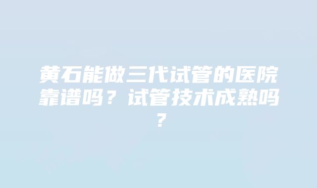 黄石能做三代试管的医院靠谱吗？试管技术成熟吗？