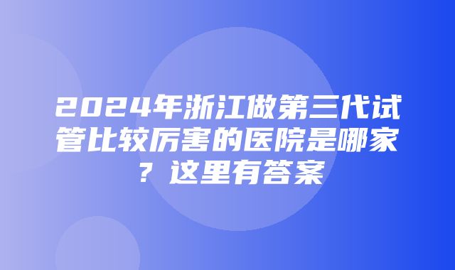 2024年浙江做第三代试管比较厉害的医院是哪家？这里有答案