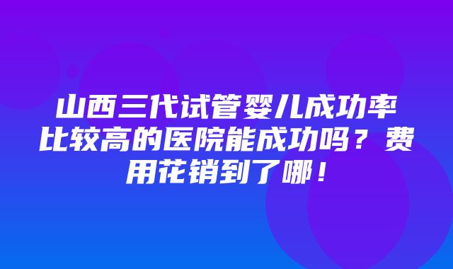 山西三代试管婴儿成功率比较高的医院能成功吗？费用花销到了哪！