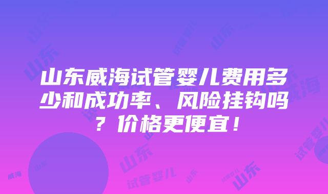 山东威海试管婴儿费用多少和成功率、风险挂钩吗？价格更便宜！