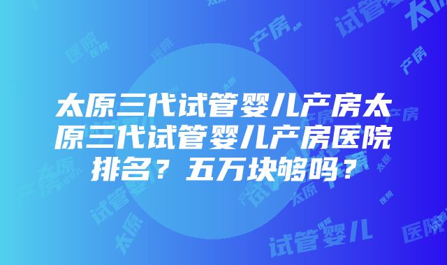 太原三代试管婴儿产房太原三代试管婴儿产房医院排名？五万块够吗？