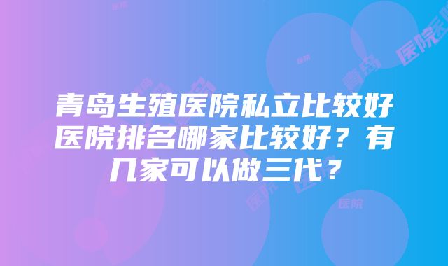 青岛生殖医院私立比较好医院排名哪家比较好？有几家可以做三代？