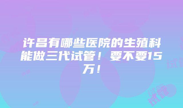 许昌有哪些医院的生殖科能做三代试管！要不要15万！