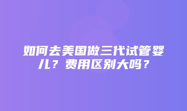 如何去美国做三代试管婴儿？费用区别大吗？