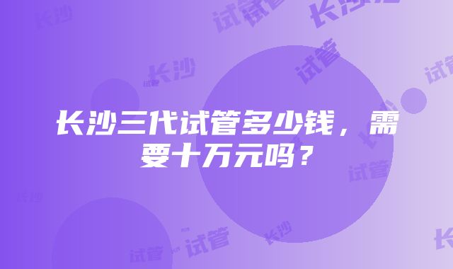 长沙三代试管多少钱，需要十万元吗？