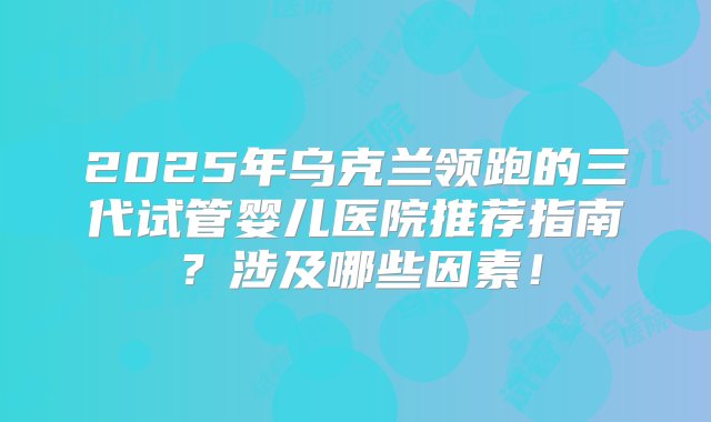 2025年乌克兰领跑的三代试管婴儿医院推荐指南？涉及哪些因素！