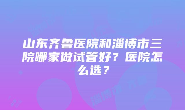 山东齐鲁医院和淄博市三院哪家做试管好？医院怎么选？