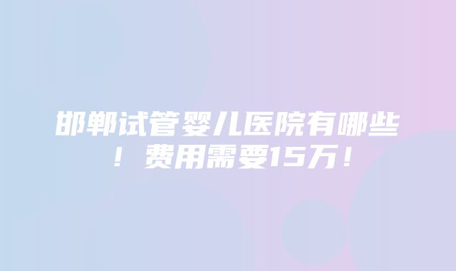 邯郸试管婴儿医院有哪些！费用需要15万！