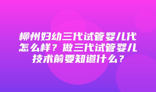 柳州妇幼三代试管婴儿代怎么样？做三代试管婴儿技术前要知道什么？