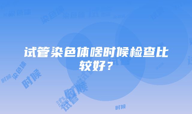 试管染色体啥时候检查比较好？