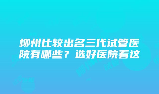 柳州比较出名三代试管医院有哪些？选好医院看这