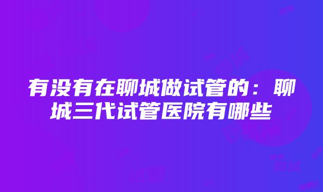 有没有在聊城做试管的：聊城三代试管医院有哪些