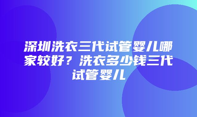 深圳洗衣三代试管婴儿哪家较好？洗衣多少钱三代试管婴儿