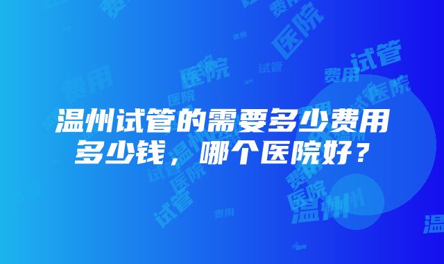 温州试管的需要多少费用多少钱，哪个医院好？