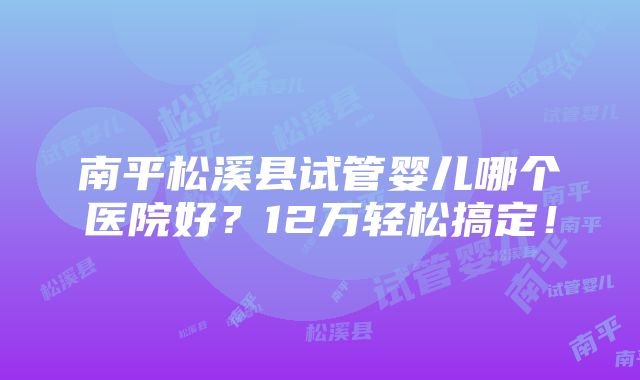 南平松溪县试管婴儿哪个医院好？12万轻松搞定！