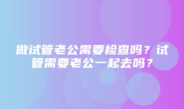 做试管老公需要检查吗？试管需要老公一起去吗？