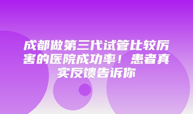 成都做第三代试管比较厉害的医院成功率！患者真实反馈告诉你