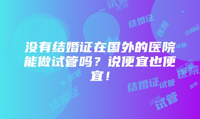 没有结婚证在国外的医院能做试管吗？说便宜也便宜！