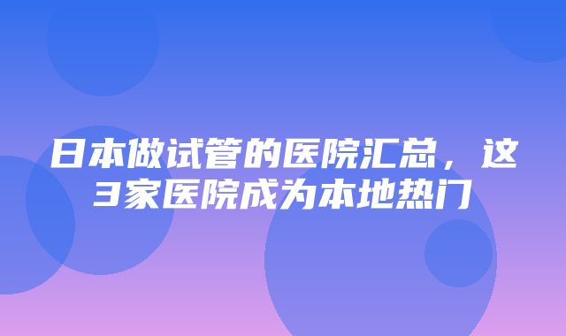 日本做试管的医院汇总，这3家医院成为本地热门