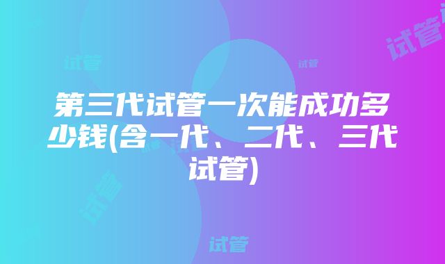 第三代试管一次能成功多少钱(含一代、二代、三代试管)