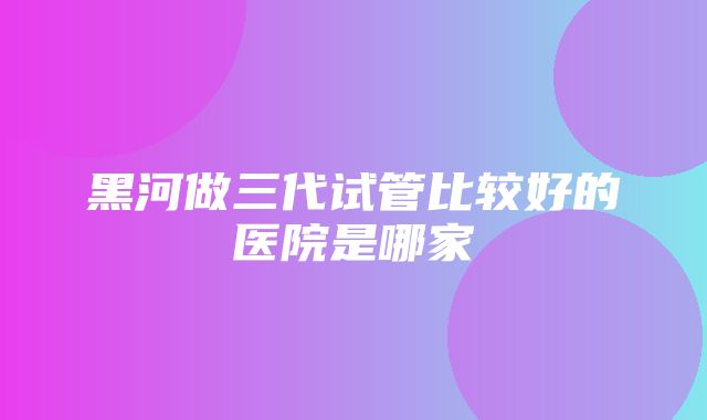 黑河做三代试管比较好的医院是哪家