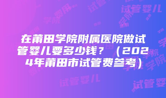 在莆田学院附属医院做试管婴儿要多少钱？（2024年莆田市试管费参考）