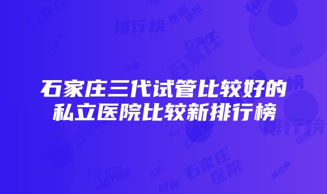 石家庄三代试管比较好的私立医院比较新排行榜