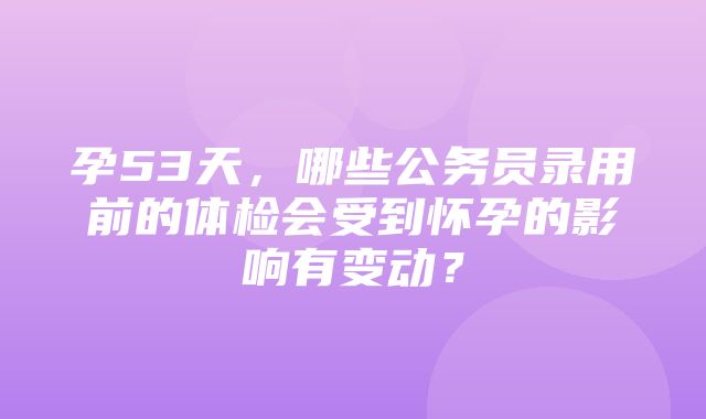 孕53天，哪些公务员录用前的体检会受到怀孕的影响有变动？