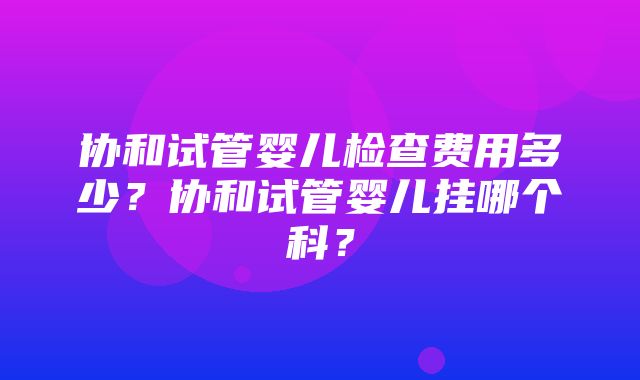 协和试管婴儿检查费用多少？协和试管婴儿挂哪个科？