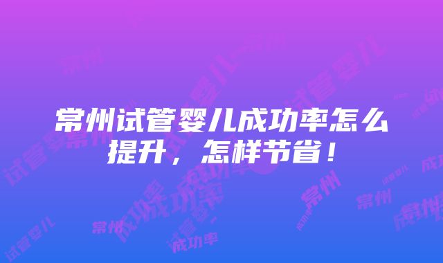 常州试管婴儿成功率怎么提升，怎样节省！