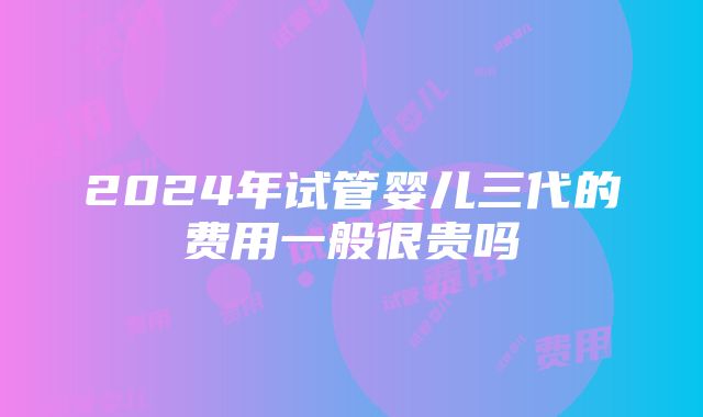 2024年试管婴儿三代的费用一般很贵吗