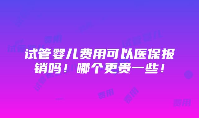 试管婴儿费用可以医保报销吗！哪个更贵一些！