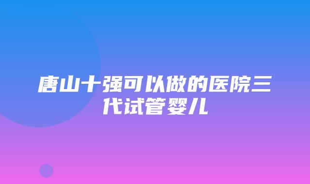 唐山十强可以做的医院三代试管婴儿