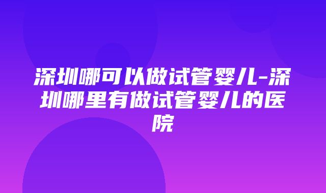 深圳哪可以做试管婴儿-深圳哪里有做试管婴儿的医院