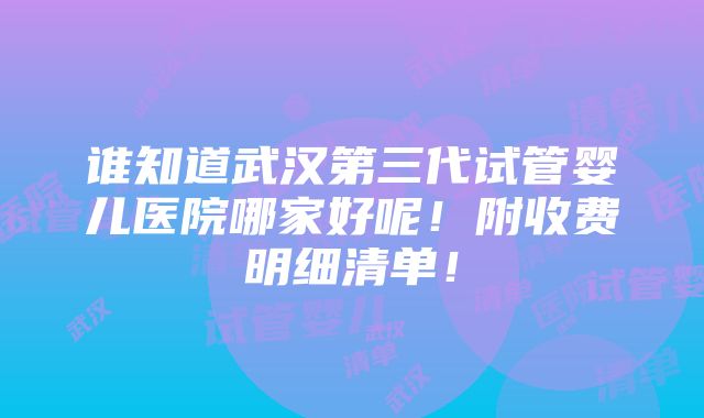 谁知道武汉第三代试管婴儿医院哪家好呢！附收费明细清单！