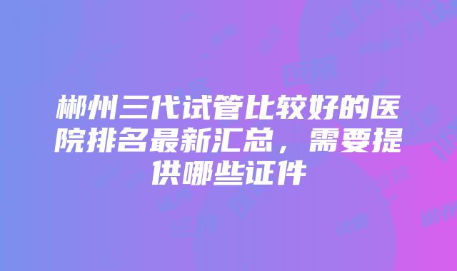 郴州三代试管比较好的医院排名最新汇总，需要提供哪些证件