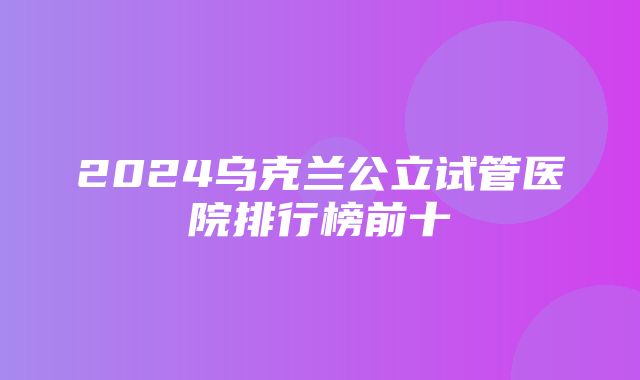 2024乌克兰公立试管医院排行榜前十