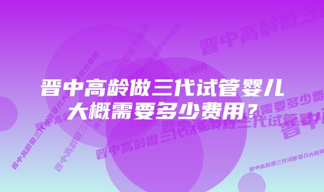 晋中高龄做三代试管婴儿大概需要多少费用？