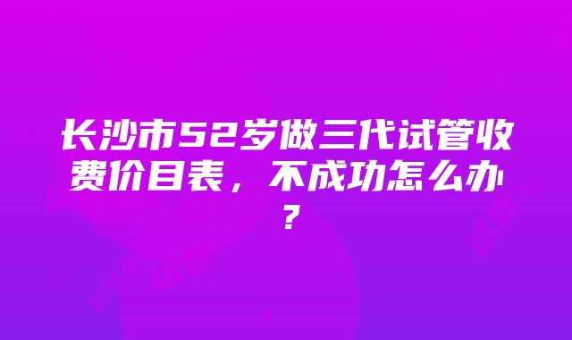 长沙市52岁做三代试管收费价目表，不成功怎么办？