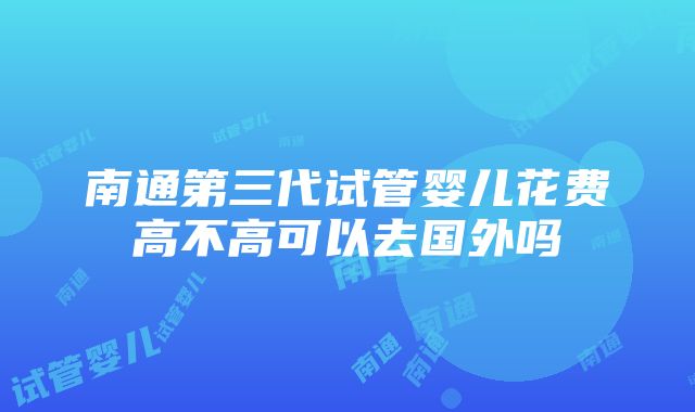 南通第三代试管婴儿花费高不高可以去国外吗