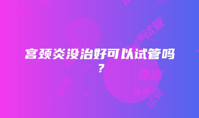 宫颈炎没治好可以试管吗？