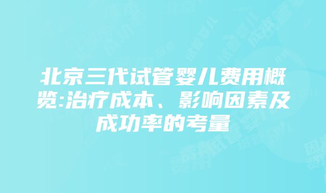 北京三代试管婴儿费用概览:治疗成本、影响因素及成功率的考量