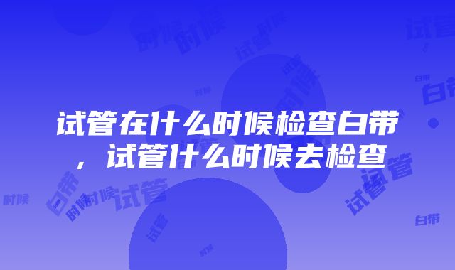 试管在什么时候检查白带，试管什么时候去检查