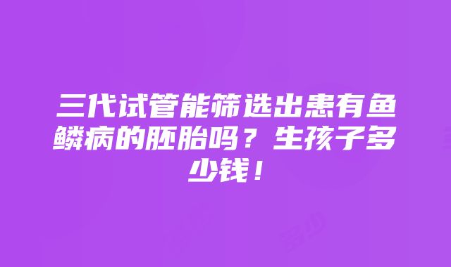 三代试管能筛选出患有鱼鳞病的胚胎吗？生孩子多少钱！