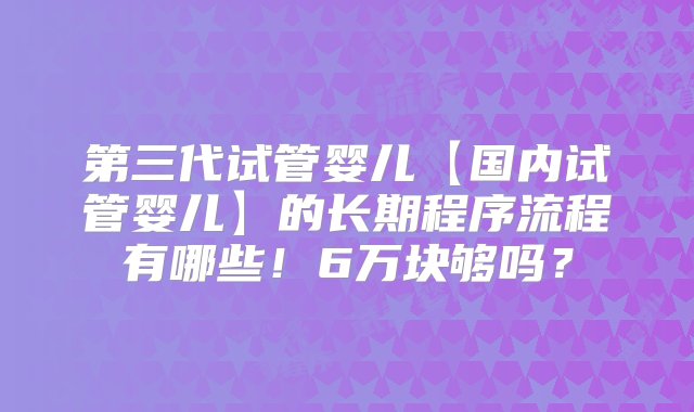 第三代试管婴儿【国内试管婴儿】的长期程序流程有哪些！6万块够吗？