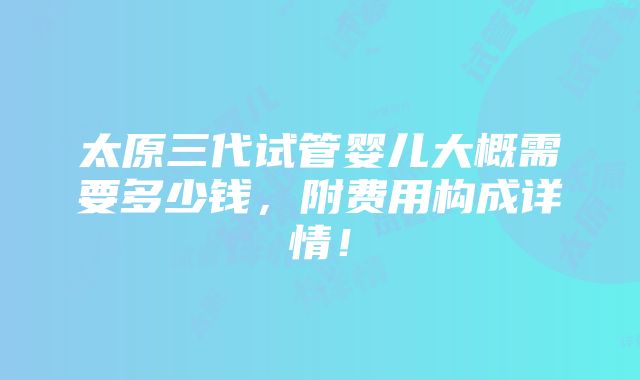 太原三代试管婴儿大概需要多少钱，附费用构成详情！