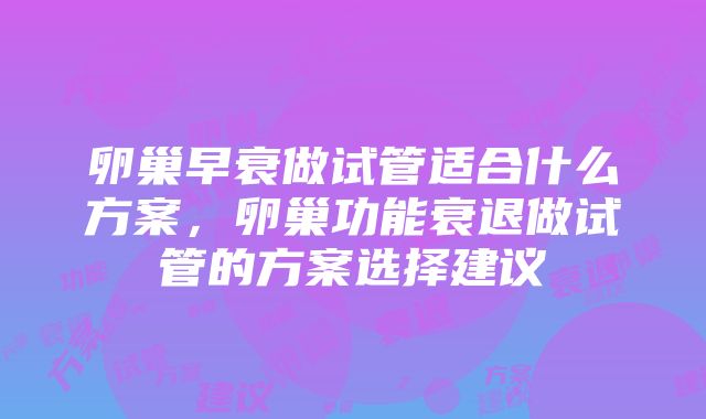 卵巢早衰做试管适合什么方案，卵巢功能衰退做试管的方案选择建议