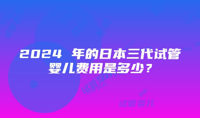 2024 年的日本三代试管婴儿费用是多少？